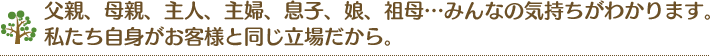 父親、母親、主人、主婦、息子、娘、祖母…みんなの気持ちがわかります。私たち自身がお客様と同じ立場だから。