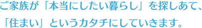 ご家族が「本当にしたい暮らし」を探しあて、「住まい」というカタチにしていきます。