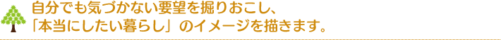 自分でも気づかない要望を掘りおこし、「本当にしたい暮らし」のイメージを描きます。