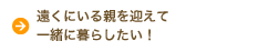 遠くにいる親を迎えて一緒に暮らしたい！